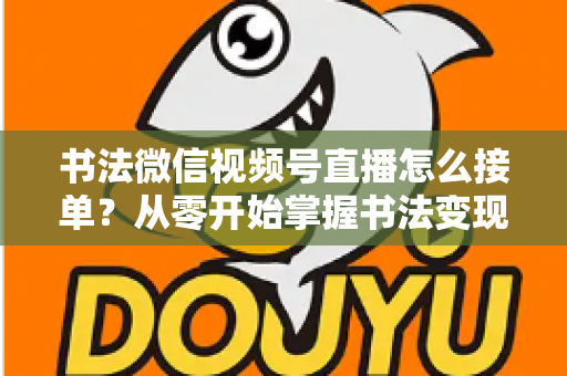 书法微信视频号直播怎么接单？从零开始掌握书法变现的高效接单实战指南