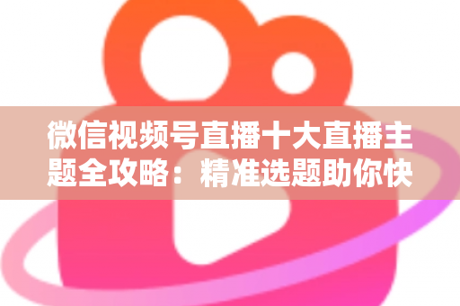 微信视频号直播十大直播主题全攻略：精准选题助你快速涨粉变现的实战指南