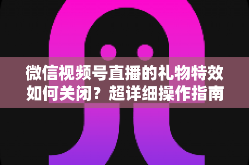 微信视频号直播的礼物特效如何关闭？超详细操作指南与实用技巧全解析
