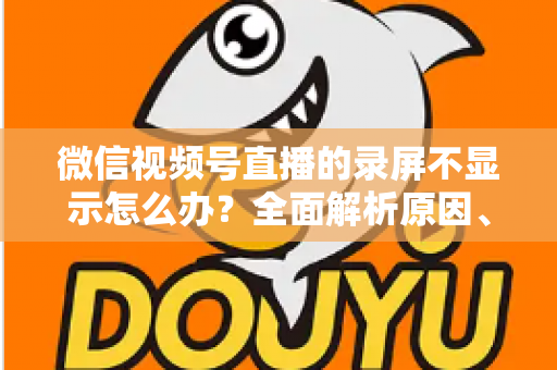 微信视频号直播的录屏不显示怎么办？全面解析原因、解决方案与录屏实用技巧