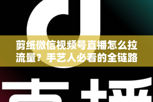 剪纸微信视频号直播怎么拉流量？手艺人必看的全链路引流实战指南