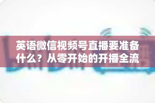 英语微信视频号直播要准备什么？从零开始的开播全流程准备清单与实战攻略