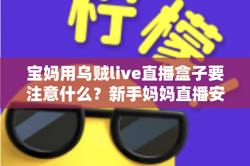 宝妈用乌贼live直播盒子要注意什么?新手妈妈直播安全避坑与实用全攻略 宝妈用乌贼live直播盒子要注意什么?新手妈妈直播安全避坑与实用全攻略