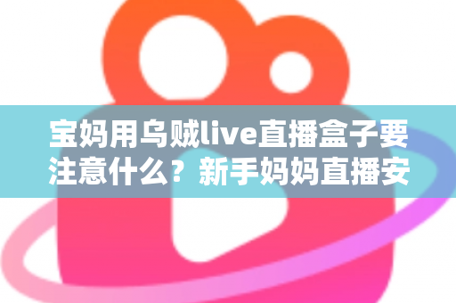 宝妈用乌贼live直播盒子要注意什么？新手妈妈直播安全避坑与实用全攻略