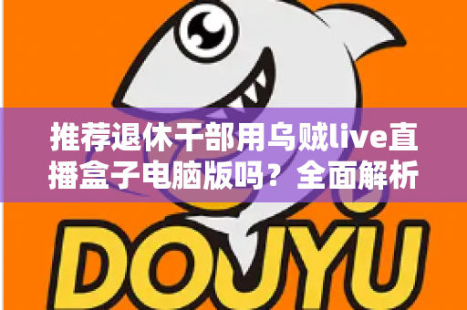 推荐退休干部用乌贼live直播盒子电脑版吗？全面解析助您理性选择