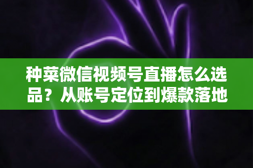 种菜微信视频号直播怎么选品？从账号定位到爆款落地的全流程实战指南