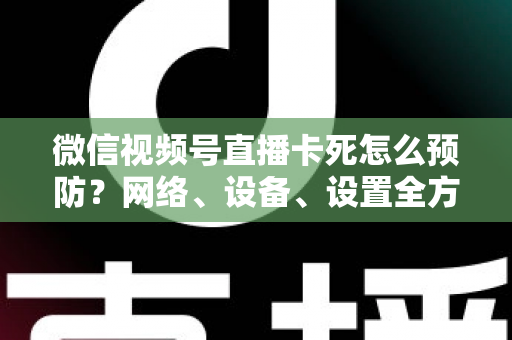 微信视频号直播卡死怎么预防？网络、设备、设置全方位防卡实战指南