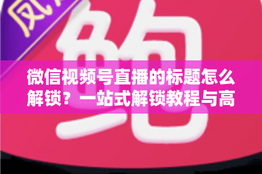 微信视频号直播的标题怎么解锁？一站式解锁教程与高流量标题优化秘籍