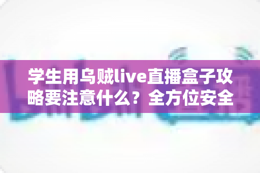 学生用乌贼live直播盒子攻略要注意什么?全方位安全使用指南与实用技巧详解 学生用乌贼live直播盒子攻略要注意什么?全方位安全使用指南与实用技巧详解