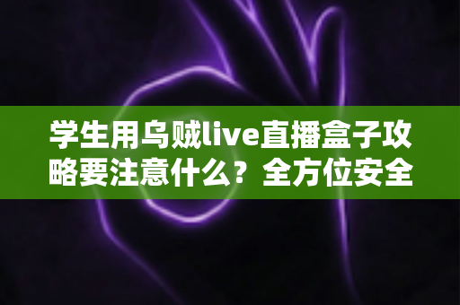 学生用乌贼live直播盒子攻略要注意什么？全方位安全使用指南与实用技巧详解