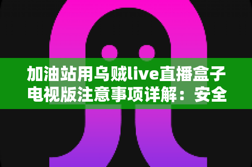 加油站用乌贼live直播盒子电视版注意事项详解:安全安装、合规使用与日常维护全攻略 加油站用乌贼live直播盒子电视版注意事项详解:安全安装、合规使用与日常维护全攻略