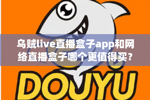 乌贼live直播盒子app和网络直播盒子哪个更值得买？一篇文章帮你彻底搞懂两者的区别与选购思路