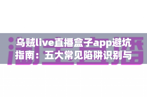 乌贼live直播盒子app避坑指南：五大常见陷阱识别与安全使用全解析