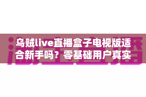乌贼live直播盒子电视版适合新手吗?零基础用户真实体验与快速上手全指南 乌贼live直播盒子电视版适合新手吗?零基础用户真实体验与快速上手全指南