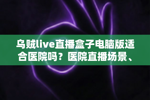 乌贼live直播盒子电脑版适合医院吗？医院直播场景、合规要点与落地建议全解析