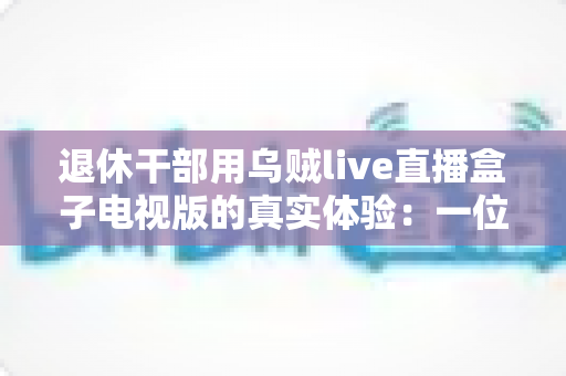 退休干部用乌贼live直播盒子电视版的真实体验：一位六旬老人的大屏观影心得与深度分享
