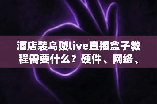 酒店装乌贼live直播盒子教程需要什么？硬件、网络、账号与安装步骤一站式准备清单