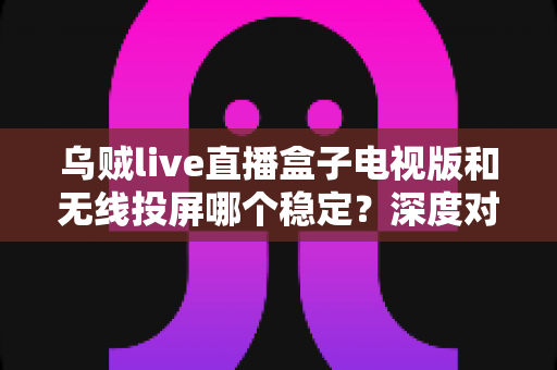 乌贼live直播盒子电视版和无线投屏哪个稳定？深度对比分析与实用优化指南
