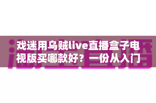 戏迷用乌贼live直播盒子电视版买哪款好？一份从入门到旗舰的实用选购攻略