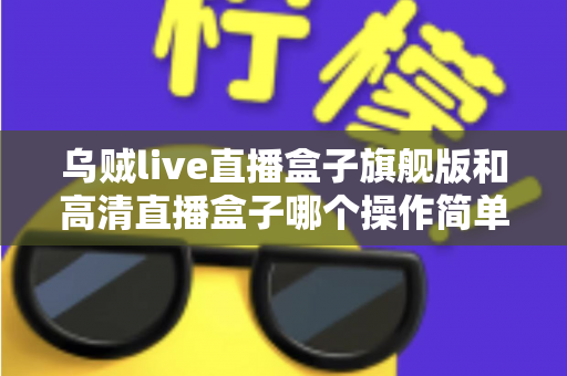 乌贼live直播盒子旗舰版和高清直播盒子哪个操作简单？零基础用户上手难度全面对比指南
