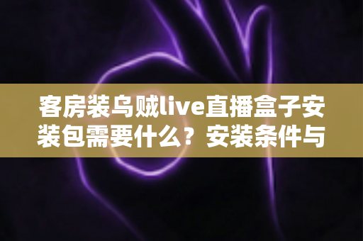 客房装乌贼live直播盒子安装包需要什么?安装条件与步骤全面解析 客房装乌贼live直播盒子安装包需要什么?安装条件与步骤全面解析