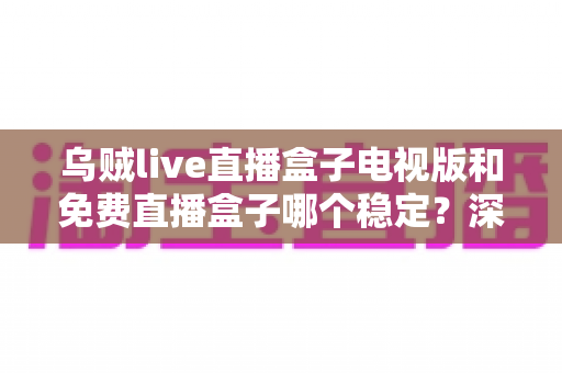 乌贼live直播盒子电视版和免费直播盒子哪个稳定？深度对比解析与选购指南
