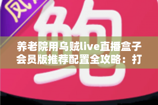 养老院用乌贼live直播盒子会员版推荐配置全攻略：打造长者专属智慧文娱新体验