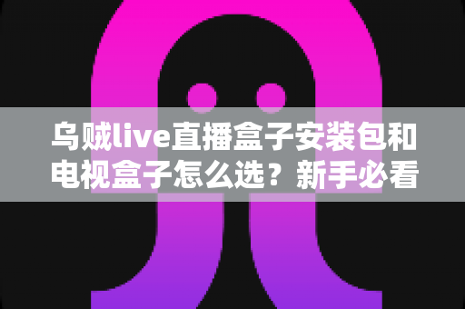 乌贼live直播盒子安装包和电视盒子怎么选？新手必看的安装与选购全攻略