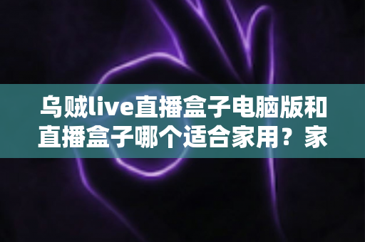 乌贼live直播盒子电脑版和直播盒子哪个适合家用?家用直播设备全方位对比与选购指南 乌贼live直播盒子电脑版和直播盒子哪个适合家用?家用直播设备全方位对比与选购指南