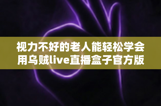 视力不好的老人能轻松学会用乌贼live直播盒子官方版吗？老年用户上手难度与实用指南全解析