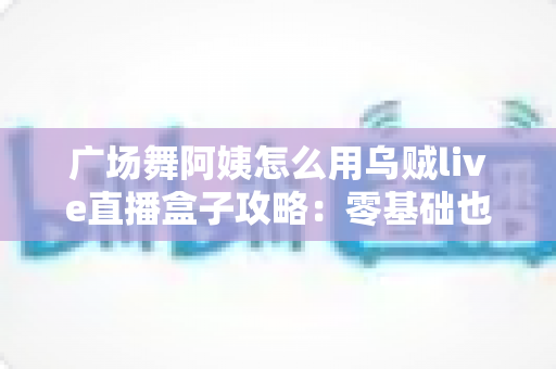 广场舞阿姨怎么用乌贼live直播盒子攻略:零基础也能轻松开播的完整教程 广场舞阿姨怎么用乌贼live直播盒子攻略:零基础也能轻松开播的完整教程