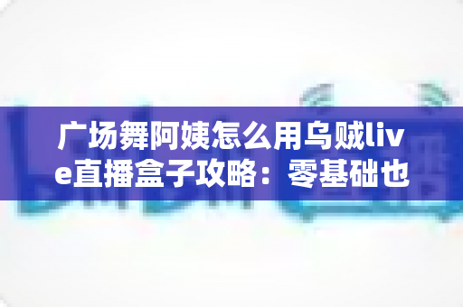 广场舞阿姨怎么用乌贼live直播盒子攻略:零基础也能轻松开播的完整教程 广场舞阿姨怎么用乌贼live直播盒子攻略:零基础也能轻松开播的完整教程