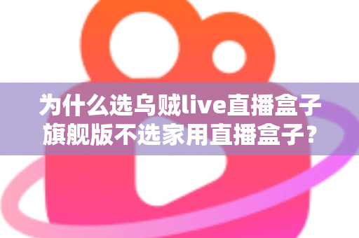 为什么选乌贼live直播盒子旗舰版不选家用直播盒子？专业主播设备选购深度解析