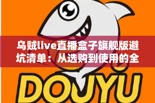 乌贼live直播盒子旗舰版避坑清单：从选购到使用的全流程防坑指南，帮你省心省钱少走弯路
