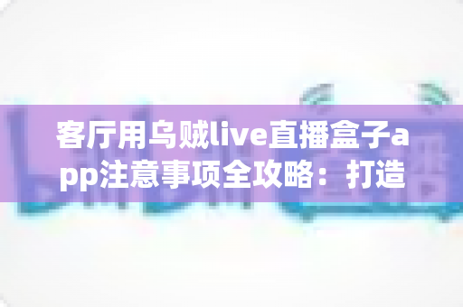 客厅用乌贼live直播盒子app注意事项全攻略:打造安全流畅的家庭大屏直播体验 客厅用乌贼live直播盒子app注意事项全攻略:打造安全流畅的家庭大屏直播体验
