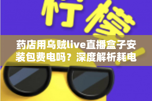 药店用乌贼live直播盒子安装包费电吗?深度解析耗电真相、成本测算与省电全攻略 药店用乌贼live直播盒子安装包费电吗?深度解析耗电真相、成本测算与省电全攻略