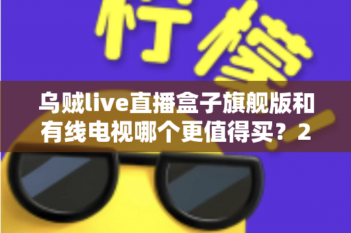 乌贼live直播盒子旗舰版和有线电视哪个更值得买？2025年家庭观影设备深度选购指南