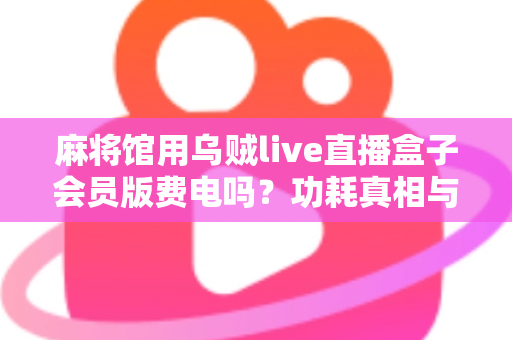麻将馆用乌贼live直播盒子会员版费电吗?功耗真相与省电实用全攻略 麻将馆用乌贼live直播盒子会员版费电吗?功耗真相与省电实用全攻略