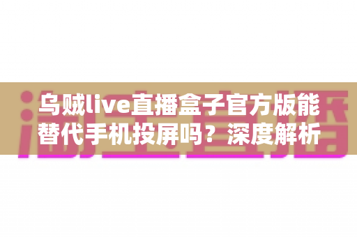 乌贼live直播盒子官方版能替代手机投屏吗？深度解析大屏观影体验的全新升级方案
