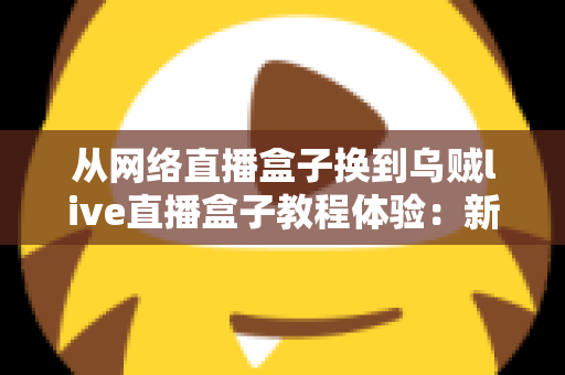 从网络直播盒子换到乌贼live直播盒子教程体验：新手换机全流程指南与真实使用心得分享