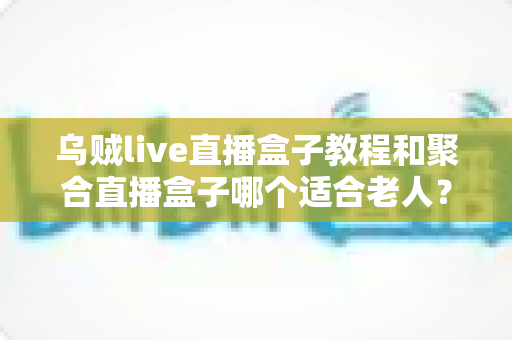 乌贼live直播盒子教程和聚合直播盒子哪个适合老人？新手与长辈选机指南全解析