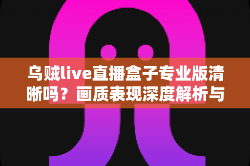 乌贼live直播盒子专业版清晰吗？画质表现深度解析与使用体验全面指南