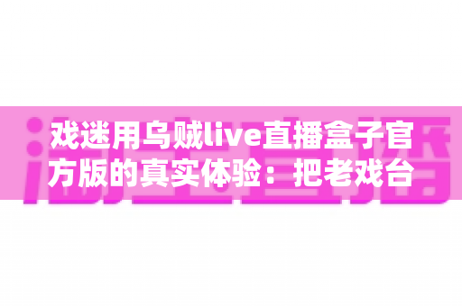 戏迷用乌贼live直播盒子官方版的真实体验：把老戏台搬进客厅的高清新选择