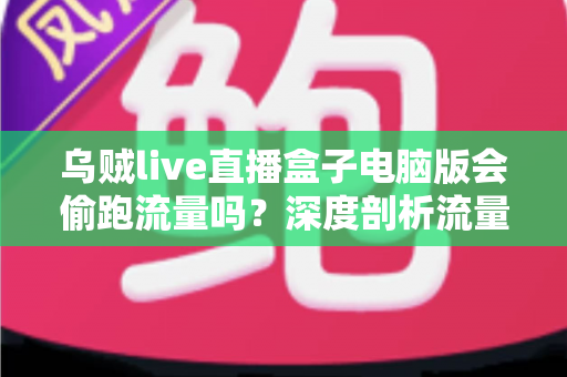 乌贼live直播盒子电脑版会偷跑流量吗？深度剖析流量消耗真相与省流实用指南