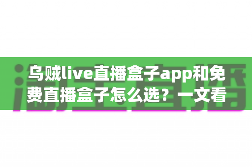 乌贼live直播盒子app和免费直播盒子怎么选？一文看懂挑选思路与避坑指南