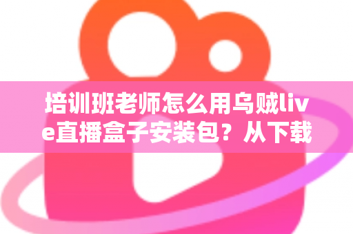 培训班老师怎么用乌贼live直播盒子安装包？从下载安装到开播授课的完整教学指南