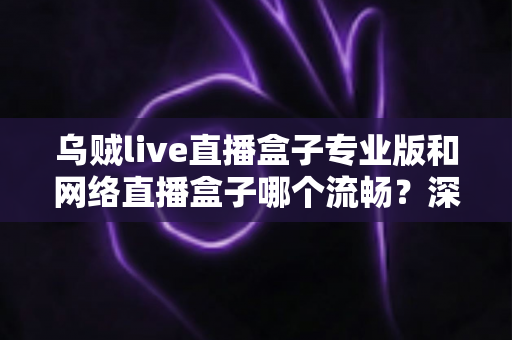 乌贼live直播盒子专业版和网络直播盒子哪个流畅?深度对比解析与流畅观看全指南 乌贼live直播盒子专业版和网络直播盒子哪个流畅?深度对比解析与流畅观看全指南