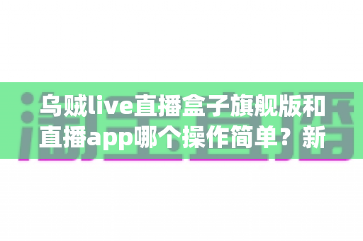 乌贼live直播盒子旗舰版和直播app哪个操作简单？新手也能看懂的全面对比与使用指南