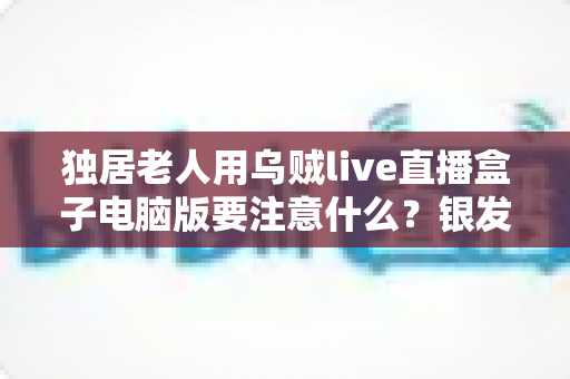 独居老人用乌贼live直播盒子电脑版要注意什么?银发族安全使用直播盒子的实用全指南 独居老人用乌贼live直播盒子电脑版要注意什么?银发族安全使用直播盒子的实用全指南