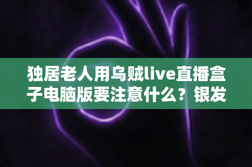 独居老人用乌贼live直播盒子电脑版要注意什么?银发族安全使用直播盒子的实用全指南 独居老人用乌贼live直播盒子电脑版要注意什么?银发族安全使用直播盒子的实用全指南